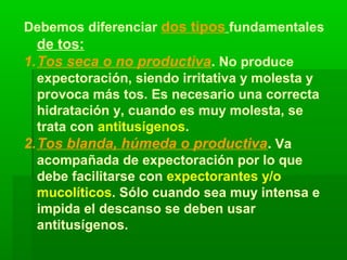 Debemos diferenciar dos tipos fundamentales
de tos:
1.Tos seca o no productiva. No produce
expectoración, siendo irritativa y molesta y
provoca más tos. Es necesario una correcta
hidratación y, cuando es muy molesta, se
trata con antitusígenos.
2.Tos blanda, húmeda o productiva. Va
acompañada de expectoración por lo que
debe facilitarse con expectorantes y/o
mucolíticos. Sólo cuando sea muy intensa e
impida el descanso se deben usar
antitusígenos.
 