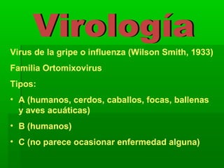 Virus de la gripe o influenza (Wilson Smith, 1933)
Familia Ortomixovirus
Tipos:
• A (humanos, cerdos, caballos, focas, ballenas
y aves acuáticas)
• B (humanos)
• C (no parece ocasionar enfermedad alguna)
 