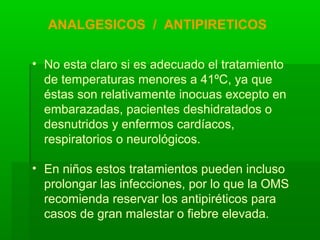 • No esta claro si es adecuado el tratamiento
de temperaturas menores a 41ºC, ya que
éstas son relativamente inocuas excepto en
embarazadas, pacientes deshidratados o
desnutridos y enfermos cardíacos,
respiratorios o neurológicos.
• En niños estos tratamientos pueden incluso
prolongar las infecciones, por lo que la OMS
recomienda reservar los antipiréticos para
casos de gran malestar o fiebre elevada.
ANALGESICOS / ANTIPIRETICOS
 