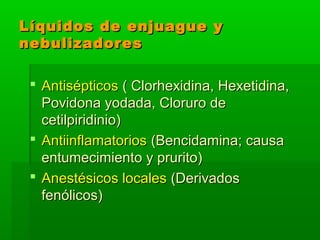 Líquidos de enjuague yLíquidos de enjuague y
nebulizadoresnebulizadores
 AntisépticosAntisépticos ( Clorhexidina, Hexetidina,( Clorhexidina, Hexetidina,
Povidona yodada, Cloruro dePovidona yodada, Cloruro de
cetilpiridinio)cetilpiridinio)
 AntiinflamatoriosAntiinflamatorios (Bencidamina; causa(Bencidamina; causa
entumecimiento y prurito)entumecimiento y prurito)
 Anestésicos localesAnestésicos locales (Derivados(Derivados
fenólicos)fenólicos)
 