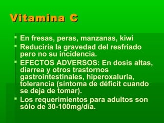 Vitamina CVitamina C
 En fresas, peras, manzanas, kiwi
 Reduciría la gravedad del resfriado
pero no su incidencia.
 EFECTOS ADVERSOS: En dosis altas,
diarrea y otros trastornos
gastrointestinales, hiperoxaluria,
tolerancia (síntoma de déficit cuando
se deja de tomar).
 Los requerimientos para adultos son
sólo de 30-100mg/día.
 