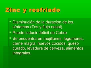 Zinc y resfriadoZinc y resfriado
 Disminución de la duración de losDisminución de la duración de los
síntomas (Tos y flujo nasal)síntomas (Tos y flujo nasal)
 Puede inducir déficit de CobrePuede inducir déficit de Cobre
 Se encuentra en mejillones, legumbres,Se encuentra en mejillones, legumbres,
carne magra, huevos cocidos, quesocarne magra, huevos cocidos, queso
curado, levadura de cerveza, alimentoscurado, levadura de cerveza, alimentos
integrales.integrales.
 