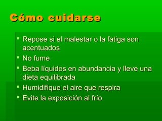 Cómo cuidarseCómo cuidarse
 Repose si el malestar o la fatiga sonRepose si el malestar o la fatiga son
acentuadosacentuados
 No fumeNo fume
 Beba líquidos en abundancia y lleve unaBeba líquidos en abundancia y lleve una
dieta equilibradadieta equilibrada
 Humidifique el aire que respiraHumidifique el aire que respira
 Evite la exposición al fríoEvite la exposición al frío
 