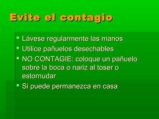 Evite el contagioEvite el contagio
 Lávese regularmente las manosLávese regularmente las manos
 Utilice pañuelos desechablesUtilice pañuelos desechables
 NO CONTAGIE: coloque un pañueloNO CONTAGIE: coloque un pañuelo
sobre la boca o nariz al toser osobre la boca o nariz al toser o
estornudarestornudar
 Si puede permanezca en casaSi puede permanezca en casa
 