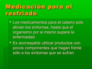 Medicación para elMedicación para el
resfriadoresfriado
 Los medicamentos para el catarro sóloLos medicamentos para el catarro sólo
alivian los síntomas, hasta que elalivian los síntomas, hasta que el
organismo por si mismo supere laorganismo por si mismo supere la
enfermedad.enfermedad.
 Es aconsejable utilizar productos conEs aconsejable utilizar productos con
pocos componentes que hagan frentepocos componentes que hagan frente
sólo a los síntomas que se sufransólo a los síntomas que se sufran
 