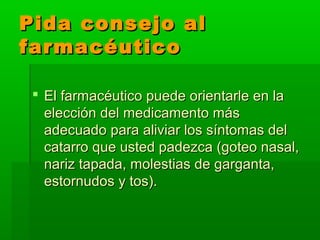 Pida consejo alPida consejo al
farmacéuticofarmacéutico
 El farmacéutico puede orientarle en laEl farmacéutico puede orientarle en la
elección del medicamento máselección del medicamento más
adecuado para aliviar los síntomas deladecuado para aliviar los síntomas del
catarro que usted padezca (goteo nasal,catarro que usted padezca (goteo nasal,
nariz tapada, molestias de garganta,nariz tapada, molestias de garganta,
estornudos y tos).estornudos y tos).
 