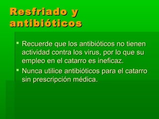 Resfriado yResfriado y
antibióticosantibióticos
 Recuerde que los antibióticos no tienenRecuerde que los antibióticos no tienen
actividad contra los virus, por lo que suactividad contra los virus, por lo que su
empleo en el catarro es ineficaz.empleo en el catarro es ineficaz.
 Nunca utilice antibióticos para el catarroNunca utilice antibióticos para el catarro
sin prescripción médica.sin prescripción médica.
 