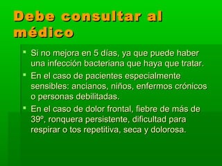 Debe consultar alDebe consultar al
médicomédico
 Si no mejora en 5 días, ya que puede haberSi no mejora en 5 días, ya que puede haber
una infección bacteriana que haya que tratar.una infección bacteriana que haya que tratar.
 En el caso de pacientes especialmenteEn el caso de pacientes especialmente
sensibles: ancianos, niños, enfermos crónicossensibles: ancianos, niños, enfermos crónicos
o personas debilitadas.o personas debilitadas.
 En el caso de dolor frontal, fiebre de más deEn el caso de dolor frontal, fiebre de más de
39º, ronquera persistente, dificultad para39º, ronquera persistente, dificultad para
respirar o tos repetitiva, seca y dolorosa.respirar o tos repetitiva, seca y dolorosa.
 