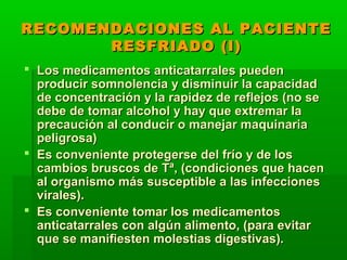 RECOMENDACIONES AL PACIENTERECOMENDACIONES AL PACIENTE
RESFRIADO (I)RESFRIADO (I)
 Los medicamentos anticatarrales puedenLos medicamentos anticatarrales pueden
producir somnolencia y disminuir la capacidadproducir somnolencia y disminuir la capacidad
de concentración y la rapidez de reflejos (no sede concentración y la rapidez de reflejos (no se
debe de tomar alcohol y hay que extremar ladebe de tomar alcohol y hay que extremar la
precaución al conducir o manejar maquinariaprecaución al conducir o manejar maquinaria
peligrosa)peligrosa)
 Es conveniente protegerse del frío y de losEs conveniente protegerse del frío y de los
cambios bruscos de Tª, (condiciones que hacencambios bruscos de Tª, (condiciones que hacen
al organismo más susceptible a las infeccionesal organismo más susceptible a las infecciones
virales).virales).
 Es conveniente tomar los medicamentosEs conveniente tomar los medicamentos
anticatarrales con algún alimento, (para evitaranticatarrales con algún alimento, (para evitar
que se manifiesten molestias digestivas).que se manifiesten molestias digestivas).
 