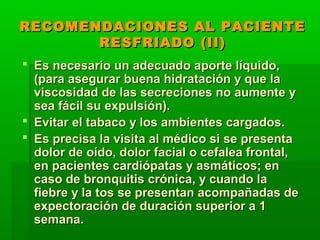 RECOMENDACIONES AL PACIENTERECOMENDACIONES AL PACIENTE
RESFRIADO (II)RESFRIADO (II)
 Es necesario un adecuado aporte líquido,Es necesario un adecuado aporte líquido,
(para asegurar buena hidratación y que la(para asegurar buena hidratación y que la
viscosidad de las secreciones no aumente yviscosidad de las secreciones no aumente y
sea fácil su expulsión).sea fácil su expulsión).
 Evitar el tabaco y los ambientes cargados.Evitar el tabaco y los ambientes cargados.
 Es precisa la visita al médico si se presentaEs precisa la visita al médico si se presenta
dolor de oído, dolor facial o cefalea frontal,dolor de oído, dolor facial o cefalea frontal,
en pacientes cardiópatas y asmáticos; enen pacientes cardiópatas y asmáticos; en
caso de bronquitis crónica, y cuando lacaso de bronquitis crónica, y cuando la
fiebre y la tos se presentan acompañadas defiebre y la tos se presentan acompañadas de
expectoración de duración superior a 1expectoración de duración superior a 1
semana.semana.
 