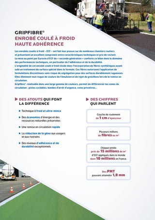 GRIPFIBRE®
ENROBÉ COULÉ À FROID
HAUTE ADHÉRENCE
Les enrobés coulés à froid - ECF - ont fait leur preuve sur de nombreux chantiers routiers
et présentent un excellent compromis entre caractéristiques techniques et prix de revient.
La mise au point par Eurovia d’ECF de « seconde génération » conforte ce bilan dans le domaine
des performances techniques, en particulier de l’adhérence et de la durabilité.
L’originalité de cet enrobé coulé à froid réside dans l’incorporation de fibres synthétiques ayant
subi un traitement de surface spécial dans la formule. Ces fibres autorisent l’application de
formulations discontinues sans risque de ségrégation pour des surfaces durablement rugueuses.
Elles éliminent tout risque de coulure de l’émulsion et de rejet de gravillons lors de la remise en
circulation.
Gripfibre®, réalisable dans une large gamme de couleurs, permet de différencier les zones de
circulation : pistes cyclables, bandes d’arrêt d’urgence, voies privatives…

DES ATOUTS QUI FONT
LA DIFFÉRENCE

DES CHIFFRES
QUI PARLENT

 echnique à froid et ultra-mince
T
 es économies d’énergie et des
D
ressources naturelles préservées

Couche de roulement

de 1

cm d’épaisseur

 ne remise en circulation rapide
U
 a réduction de la gêne aux usagers
L
et aux riverains

Plusieurs millions

de fibres au m2

 es niveaux d’adhérence et de
D
durabilité exceptionnels

Chaque année

près de

15 millions de m2

d’ECF appliqués dans le monde

dont 10

millions en France.
Des PMT

pouvant atteindre

1,8 mm

 