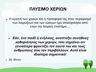 ΠΛΥΣΙΜΟ ΧΕΡΙΩΝ
 Η υγιεινή των χεριών και η προσφορά της στον περιορισμό
των λοιμώξεων και των ιώσεων έχει απασχολήσει από
ετών την Ιατρική επιστήμη....
 Εάν, ένα παιδί ή ενήλικος, αναπτύξει συνήθειες
καθαριότητας των χεριών, τότε σημαίνει οτι
γενικότερα φροντίζει τον εαυτό του και τους
ανθρώπους που τον περιβάλλουν. Αυτό είναι
ιδιαίτερα σημαντικό!
 Βλ. Βίντεο
 