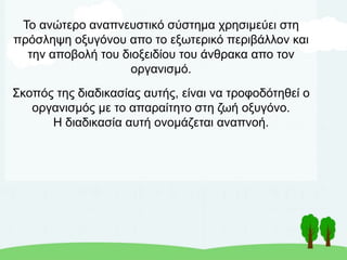 Το ανώτερο αναπνευστικό σύστημα χρησιμεύει στη
πρόσληψη οξυγόνου απο το εξωτερικό περιβάλλον και
την αποβολή του διοξειδίου του άνθρακα απο τον
οργανισμό.
Σκοπός της διαδικασίας αυτής, είναι να τροφοδότηθεί ο
οργανισμός με το απαραίτητο στη ζωή οξυγόνο.
Η διαδικασία αυτή ονομάζεται αναπνοή.
 