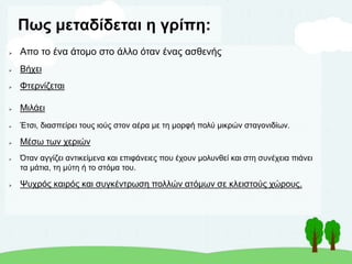 Πως μεταδίδεται η γρίπη:
 Aπο το ένα άτομο στο άλλο όταν ένας ασθενής
 Βήχει
 Φτερνίζεται
 Μιλάει
 Έτσι, διασπείρει τους ιούς στον αέρα με τη μορφή πολύ μικρών σταγονιδίων.
 Μέσω των χεριών
 Όταν αγγίζει αντικείμενα και επιφάνειες που έχουν μολυνθεί και στη συνέχεια πιάνει
τα μάτια, τη μύτη ή το στόμα του.
 Ψυχρός καιρός και συγκέντρωση πολλών ατόμων σε κλειστούς χώρους.
 
