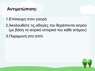 Αντιμετώπιση:
1.Επίσκεψη στον γιατρό
2.Ακολουθείτε τις οδηγίες του θεράποντα ιατρού
(με βάση το ιατρικό ιστορικό του κάθε ατόμου)
3.Παραμονή στο σπίτι
 