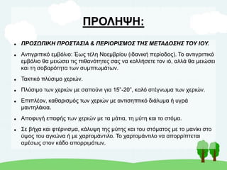 ΠΡΟΛΗΨΗ:
 ΠΡΟΣΩΠΙΚΗ ΠΡΟΣΤΑΣΙΑ & ΠΕΡΙΟΡΙΣΜΟΣ ΤΗΣ ΜΕΤΑΔΟΣΗΣ ΤΟΥ ΙΟΥ.
 Αντιγριπικό εμβόλιο: Έως τέλη Νοεμβρίου (ιδανική περίοδος). Το αντιγριπικό
εμβόλιο θα μειώσει τις πιθανότητες σας να κολλήσετε τον ιό, αλλά θα μειώσει
και τη σοβαρότητα των συμπτωμάτων.
 Τακτικό πλύσιμο χεριών.
 Πλύσιμο των χεριών με σαπούνι για 15”-20”, καλό στέγνωμα των χεριών.
 Επιπλέον, καθαρισμός των χεριών με αντισηπτικό διάλυμα ή υγρά
μαντηλάκια.
 Αποφυγή επαφής των χεριών με τα μάτια, τη μύτη και το στόμα.
 Σε βήχα και φτέρνισμα, κάλυψη της μύτης και του στόματος με το μανίκι στο
ύψος του αγκώνα ή με χαρτομάντιλο. Το χαρτομάντιλο να απορρίπτεται
αμέσως στον κάδο απορριμάτων.
 