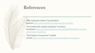References
– ”Why inspiration matters” by Scott Barry
Kaufman https://hbr.org/2011/11/why-inspiration-matters
– “The trouble with creative inspiration” by Tanner
Christensen https://creativesomething.net/post/99256261400/the-trouble-
with-creative-inspiration
– “The Problem of Inspiration” by Matt
S.Smith https://smithhousedesign.com/the-problem-of-inspiration
 
