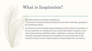 What is Inspiration?
– The Oxford Dictionary defines inspiration as:
“The process of being mentally stimulated to do or feel something, especially to
do something creative”.
– Commonly we think of people being randomly struck by a flash of inspiration, so
we see inspiration as a feeling that occurs almost by accident. However, as the
start of that dictionary definition states, inspiration is a process. We become
mentally stimulated (inspired) to do something. For those who want to feel
inspired, the key is to learn how to create an inspired state when we need to.
 