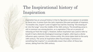 The Inspirational history of
Inspiration
– Inspiration has an unusual history in that its figurative sense appears to predate
its literal one. It comes from the Latin inspiratus (the past participle of inspirare,
“to breathe into, inspire”) and in English has had the meaning “the drawing of
air into the lungs” since the middle of the 16th century. This breathing sense is
still in common use among doctors, as is expiration (“the act or process of
releasing air from the lungs”). However, before inspiration was used to refer to
breath it had a distinctly theological meaning in English, referring to a divine
influence upon a person, from a divine entity; this sense dates back to the early
14th century. The sense of inspiration often found today (“someone or
something that inspires”) is considerably newer than either of these two
senses, dating from the 19th century.
 