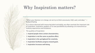 Why Inspiration matters?
– “When your Daemon is in charge, do not try to think consciously. Drift, wait, and obey.” —
Rudyard Kipling
– In a culture obsessed with measuring talent and ability, we often overlook the important role
of inspiration. Inspiration awakens us to new possibilities by allowing us to transcend our
ordinary experiences and limitations.
– The qualities of Inspiration:
– 1. Inspired people share certain characteristics.
– 2. Inspiration is not the same as positive affect.
– 3. Inspiration is the springboard for creativity.
– 4. Inspiration facilitates progress toward goals.
– 5. Inspiration increases well-being.
 