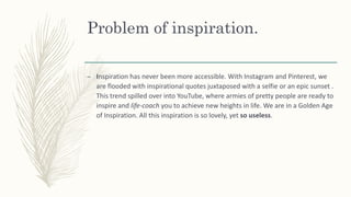 Problem of inspiration.
– Inspiration has never been more accessible. With Instagram and Pinterest, we
are flooded with inspirational quotes juxtaposed with a selfie or an epic sunset .
This trend spilled over into YouTube, where armies of pretty people are ready to
inspire and life-coach you to achieve new heights in life. We are in a Golden Age
of Inspiration. All this inspiration is so lovely, yet so useless.
 
