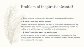 Problem of inspiration(contd)
– There are some fundamental problems with today’s wave of inspiration:
– 1. Today’s inspiration is about emotion.
This wins the retweets, the hearts, the likes. So inspirational quotes that give you
*the feels* are most popular (example here.) But actually improving your life has
nothing to do with feelings, and everything to do with discipline.
– 2. Today’s inspiration leaves you wanting more.
Nothing gets done, so you go back for more inspiration. It’s more wasted time
reading quotes on Instagram. It’s another self-help book, another seminar, another
pricey session with a life coach.
 