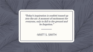 “Today’s inspiration is confetti tossed up
into the air. A moment of excitement for
everyone, only to fall to the ground and
be forgotten.”
-MATT S. SMITH
 