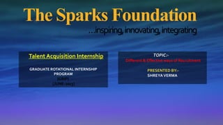 The Sparks Foundation
…inspiring,innovating,integrating
Talent Acquisition Internship
GRADUATE ROTATIONAL INTERNSHIP
PROGRAM
{GRIP}
[JUNE-2023]
TOPIC:-
Different & Effective ways of Recruitment
PRESENTED BY:-
SHREYAVERMA
 