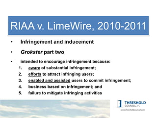 RIAA1: LimeWire, 2010-2011
     v. Copyright
•    Infringement and inducement
•    Grokster part two
•    intended to encourage infringement because:
    1.   aware of substantial infringement;
    2.   efforts to attract infringing users;
    3.   enabled and assisted users to commit infringement;
    4.   business based on infringement; and
    5.   failure to mitigate infringing activities
 