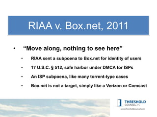 RIAA Copyright
          1: v. Box.net, 2011
•       “Move along, nothing to see here”
    •     RIAA sent a subpoena to Box.net for identity of users

    •     17 U.S.C. § 512, safe harbor under DMCA for ISPs

    •     An ISP subpoena, like many torrent-type cases

    •     Box.net is not a target, simply like a Verizon or Comcast
 
