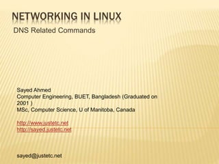 NETWORKING IN LINUX
DNS Related Commands
Sayed Ahmed
Computer Engineering, BUET, Bangladesh (Graduated on
2001 )
MSc, Computer Science, U of Manitoba, Canada
http://www.justetc.net
http://sayed.justetc.net
sayed@justetc.net
 
