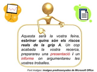 Aquesta serà la vostra feina,  esbrinar quins són els riscos reals de la grip A . Un cop acabada la vostra recerca, preparareu una  presentació   i  un  informe  on argumentareu les vostres troballes. Font imatges:  imatges predissenyades de Microsoft Office 
