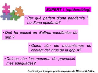 Per què parlem d’una pandèmia i no d’una epidèmia?  EXPERT 1 (epidemiòleg) Què ha passat en d’altres pandèmies de grip ? Quins són els mecanismes de contagi del virus de la grip A?  Quines són les mesures de prevenció més adequades?  Font imatges:  imatges predissenyades de Microsoft Office 