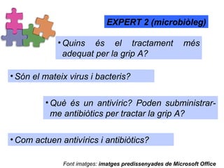Quins és el tractament més adequat per la grip A? EXPERT 2 (microbiòleg) Què és un antivíric? Poden subministrar-me antibiòtics per tractar la grip A? Són el mateix virus i bacteris?  Com actuen antivírics i antibiòtics?  Font imatges:  imatges predissenyades de Microsoft Office 