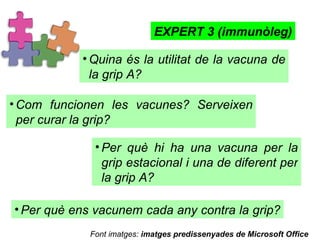 Quina és la utilitat de la vacuna de la grip A?  EXPERT 3 (immunòleg) Com funcionen les vacunes? Serveixen per curar la grip? Per què hi ha una vacuna per la grip estacional i una de diferent per la grip A?  Per què ens vacunem cada any contra la grip?  Font imatges:  imatges predissenyades de Microsoft Office 