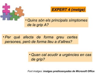 Quins són els principals símptomes de la grip A?  EXPERT 4 (metge) Per què afecta de forma greu certes persones, però de forma lleu a d’altres? Quan cal acudir a urgències en cas de grip? Font imatges:  imatges predissenyades de Microsoft Office 