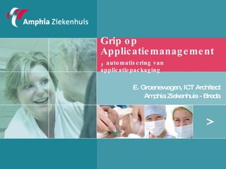 Grip op Applicatiemanagement,  automatisering van applicatiepackaging  E. Groenewegen, ICT Architect Amphia Ziekenhuis - Breda 
