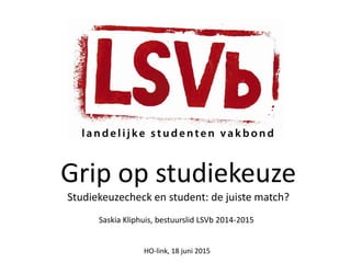 Grip op studiekeuze
Studiekeuzecheck en student: de juiste match?
Saskia Kliphuis, bestuurslid LSVb 2014-2015
HO-link, 18 juni 2015
 