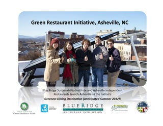 Green	
  Restaurant	
  Ini-a-ve,	
  Asheville,	
  NC	
  




      Blue	
  Ridge	
  Sustainability	
  Ins2tute	
  and	
  Asheville	
  Independent	
  
                 Restaurants	
  launch	
  Asheville	
  as	
  the	
  na2on’s	
  	
  
       Greenest	
  Dining	
  Des+na+on	
  (an+cipated	
  Summer	
  2012)!	
  
 