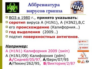 Аббревиатура
вирусов гриппа
 ВОЗ в 1980 г., принято указывать:
 серотип вируса А (H1N1), А (Н3N2),В,С
 его происхождение (Калифорния…)
 год выделения (2009…)
 подтип поверхностных антигенов.
Например:
А (H1N1) Калифорния 2009 (swin)
А (Н1N1/09) Калифорния (pdm)
А/Сидней/05/97, А/Берн/07/95
А/Пекин/262/95, В/Виктория/2/87
 