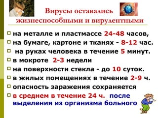 Вирусы оставались
жизнеспособными и вирулентными
 на металле и пластмассе 24-48 часов,
 на бумаге, картоне и тканях - 8-12 час.
 на руках человека в течение 5 минут.
 в мокроте 2-3 недели
 на поверхности стекла - до 10 суток.
 в жилых помещениях в течение 2-9 ч.
 опасность заражения сохраняется
 в среднем в течение 24 ч. после
выделения из организма больного
 