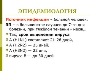 ЭПИДЕМИОЛОГИЯ
Источник инфекции – больной человек.
ЗП – в большинстве случаев до 7-го дня
болезни, при тяжёлом течении - месяц.
 Так, срок выделения вируса
 A (H1N1) составляет 21-26 дней,
 A (H2N2) — 25 дней,
 A (H3N2) — 22 дня,
 вируса В — до 30 дней.
 