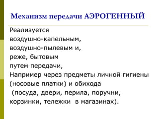 Механизм передачи АЭРОГЕННЫЙ
Реализуется
воздушно-капельным,
воздушно-пылевым и,
реже, бытовым
путем передачи,
Например через предметы личной гигиены
(носовые платки) и обихода
(посуда, двери, перила, поручни,
корзинки, тележки в магазинах).
 