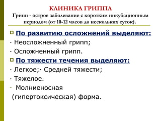 КЛИНИКА ГРИППА
Грипп - острое заболевание с коротким инкубационным
периодом (от 10-12 часов до нескольких суток).
 По развитию осложнений выделяют:
· Неосложненный грипп;
· Осложненный грипп.
 По тяжести течения выделяют:
· Легкое;· Средней тяжести;
· Тяжелое.
- Молниеносная
(гипертоксическая) форма.
 