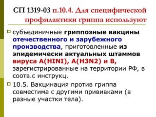 СП 1319-03 п.10.4. Для специфической
профилактики гриппа используют
 субъединичные гриппозные вакцины
отечественного и зарубежного
производства, приготовленные из
эпидемически актуальных штаммов
вируса A(HINI), A(H3N2) и В,
зарегистрированные на территории РФ, в
соотв.с инструкц.
 10.5. Вакцинация против гриппа
совместима с другими прививками (в
разные участки тела).
 