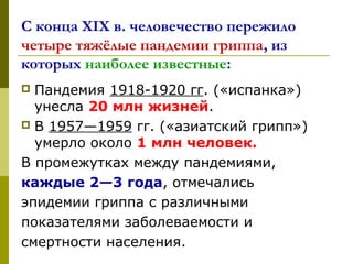 С конца XIX в. человечество пережило
четыре тяжёлые пандемии гриппа, из
которых наиболее известные:
 Пандемия 1918-1920 гг. («испанка») 
унесла 20 млн жизней. 
 В 1957—1959 гг. («азиатский грипп») 
умерло около 1 млн человек.
В промежутках между пандемиями, 
каждые 2—3 года, отмечались
эпидемии гриппа с различными 
показателями заболеваемости и 
смертности населения.
 