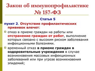 Закон об иммунопрофилактике
№ 157-ФЗ
Статья 5
пункт 2. Отсутствие профилактических
прививок влечет:
 отказ в приеме граждан на работы или
отстранение граждан от работ, выполнение
которых связано с высоким риском заболевания
инфекционными болезнями.
 временный отказ в приеме граждан в
оздоровительные учреждения в случае
возникновения массовых инфекционных
заболеваний или при угрозе возникновения
эпидемий;
 