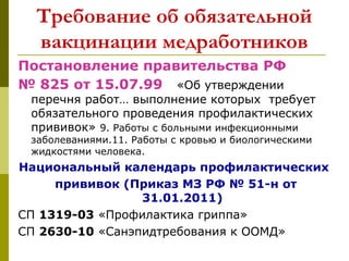 Требование об обязательной
вакцинации медработников
Постановление правительства РФ
№ 825 от 15.07.99 «Об утверждении
перечня работ… выполнение которых требует
обязательного проведения профилактических
прививок» 9. Работы с больными инфекционными
заболеваниями.11. Работы с кровью и биологическими
жидкостями человека.
Национальный календарь профилактических
прививок (Приказ МЗ РФ № 51-н от
31.01.2011)
СП 1319-03 «Профилактика гриппа»
СП 2630-10 «Санэпидтребования к ООМД»
 