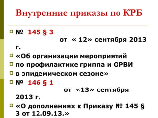 Внутренние приказы по КРБ
 № 145 § 3
от « 12» сентября 2013
г.
 «Об организации мероприятий
 по профилактике гриппа и ОРВИ
 в эпидемическом сезоне»
 № 146 § 1
от «13» сентября
2013 г.
 «О дополнениях к Приказу № 145 §
3 от 12.09.13.»
 