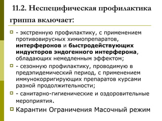 11.2. Неспецифическая профилактика
гриппа включает:
 - экстренную профилактику, с применением
противовирусных химиопрепаратов,
интерферонов и быстродействующих
индукторов эндогенного интерферона,
обладающих немедленным эффектом;
 - сезонную профилактику, проводимую в
предэпидемический период, с применением
иммунокорригирующих препаратов курсами
разной продолжительности;
 - санитарно-гигиенические и оздоровительные
мероприятия.
 Карантин Ограничения Масочный режим
 